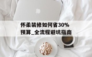 怀柔装修如何省30%预算_全流程避坑指南