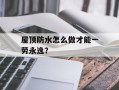屋顶防水怎么做才能一劳永逸？