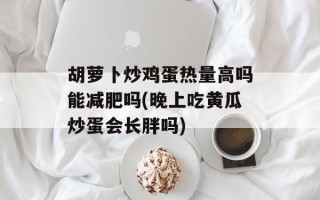 胡萝卜炒鸡蛋热量高吗能减肥吗(晚上吃黄瓜炒蛋会长胖吗)