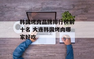 韩国烤肉品牌排行榜前十名 大连韩国烤肉哪家好吃