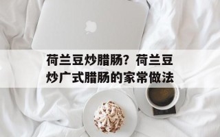 荷兰豆炒腊肠？荷兰豆炒广式腊肠的家常做法