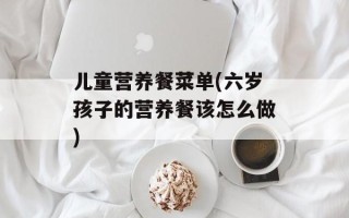 儿童营养餐菜单(六岁孩子的营养餐该怎么做)