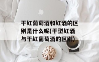 干红葡萄酒和红酒的区别是什么呢(干型红酒与干红葡萄酒的区别)