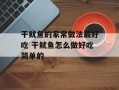 干鱿鱼的家常做法最好吃 干鱿鱼怎么做好吃简单的