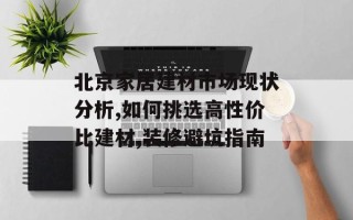 北京家居建材市场现状分析,如何挑选高性价比建材,装修避坑指南