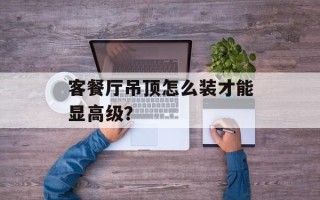 客餐厅吊顶怎么装才能显高级？