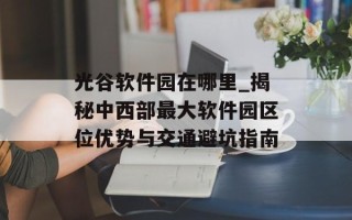 光谷软件园在哪里_揭秘中西部最大软件园区位优势与交通避坑指南