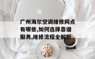 广州海尔空调维修网点有哪些,如何选择靠谱服务,维修流程全解析