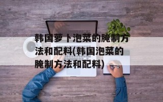 韩国萝卜泡菜的腌制方法和配料(韩国泡菜的腌制方法和配料)