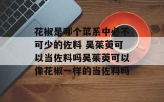 花椒是哪个菜系中必不可少的佐料 吴茱萸可以当佐料吗吴茱萸可以像花椒一样的当佐料吗