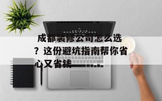  成都装修公司怎么选？这份避坑指南帮你省心又省钱