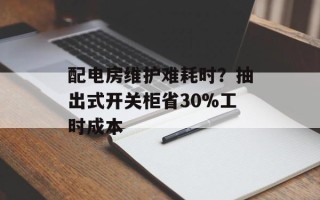 配电房维护难耗时？抽出式开关柜省30%工时成本