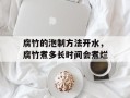 腐竹的泡制方法开水，腐竹煮多长时间会煮烂