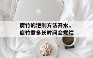 腐竹的泡制方法开水，腐竹煮多长时间会煮烂