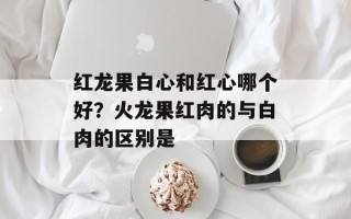 红龙果白心和红心哪个好？火龙果红肉的与白肉的区别是