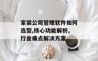 家装公司管理软件如何选型,核心功能解析,行业痛点解决方案