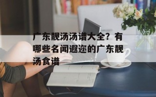 广东靓汤汤谱大全？有哪些名闻遐迩的广东靓汤食谱