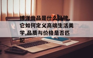 博洋尚品是什么品牌,它如何定义高端生活美学,品质与价格是否匹配