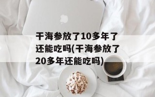 干海参放了10多年了还能吃吗(干海参放了20多年还能吃吗)