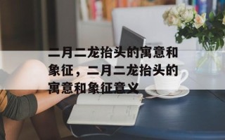 二月二龙抬头的寓意和象征，二月二龙抬头的寓意和象征意义
