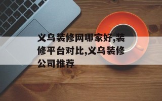 义乌装修网哪家好,装修平台对比,义乌装修公司推荐