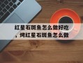 红星石斑鱼怎么做好吃，烤红星石斑鱼怎么做