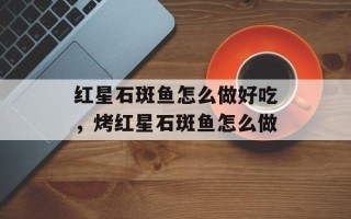 红星石斑鱼怎么做好吃，烤红星石斑鱼怎么做