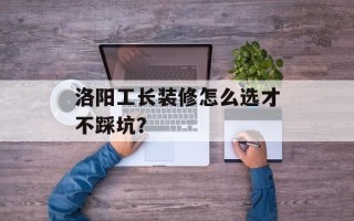 洛阳工长装修怎么选才不踩坑？