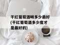干红葡萄酒喝多少最好(干红葡萄酒多少度才是最好的)