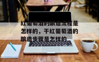 红葡萄酒的酿造流程是怎样的，干红葡萄酒的酿造步骤是怎样的