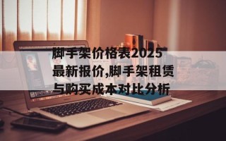 脚手架价格表2025最新报价,脚手架租赁与购买成本对比分析
