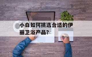 小白如何挑选合适的伊丽卫浴产品？