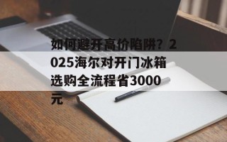 如何避开高价陷阱？2025海尔对开门冰箱选购全流程省3000元