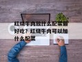 红烧牛肉放什么配菜最好吃？红烧牛肉可以加什么配菜
