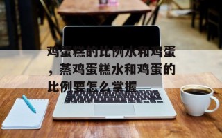 鸡蛋糕的比例水和鸡蛋，蒸鸡蛋糕水和鸡蛋的比例要怎么掌握