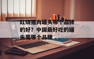 红烧猪肉罐头哪个品牌的好？中国最好吃的罐头是哪个品牌