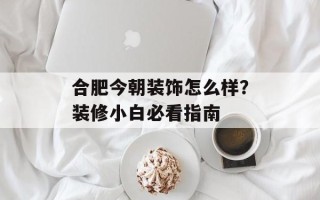 合肥今朝装饰怎么样？装修小白必看指南