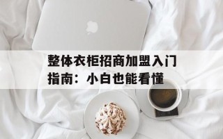 整体衣柜招商加盟入门指南：小白也能看懂