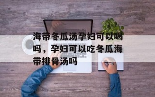 海带冬瓜汤孕妇可以喝吗，孕妇可以吃冬瓜海带排骨汤吗