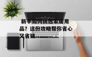  新手如何挑选家居用品？这份攻略帮你省心又省钱
