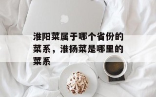 淮阳菜属于哪个省份的菜系，淮扬菜是哪里的菜系