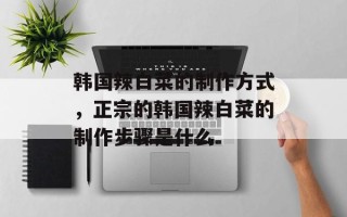 韩国辣白菜的制作方式，正宗的韩国辣白菜的制作步骤是什么