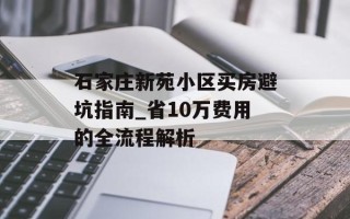 石家庄新苑小区买房避坑指南_省10万费用的全流程解析