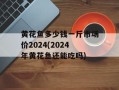 黄花鱼多少钱一斤市场价2024(2024年黄花鱼还能吃吗)