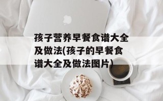 孩子营养早餐食谱大全及做法(孩子的早餐食谱大全及做法图片)