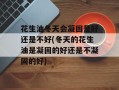 花生油冬天会凝固是好还是不好(冬天的花生油是凝固的好还是不凝固的好)