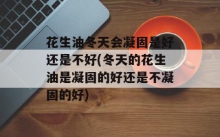 花生油冬天会凝固是好还是不好(冬天的花生油是凝固的好还是不凝固的好)