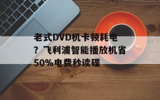 老式DVD机卡顿耗电？飞利浦智能播放机省50%电费秒读碟