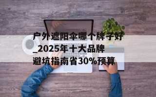 户外遮阳伞哪个牌子好_2025年十大品牌避坑指南省30%预算