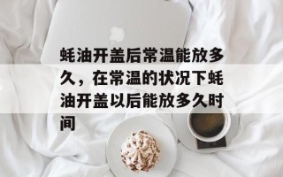 蚝油开盖后常温能放多久，在常温的状况下蚝油开盖以后能放多久时间